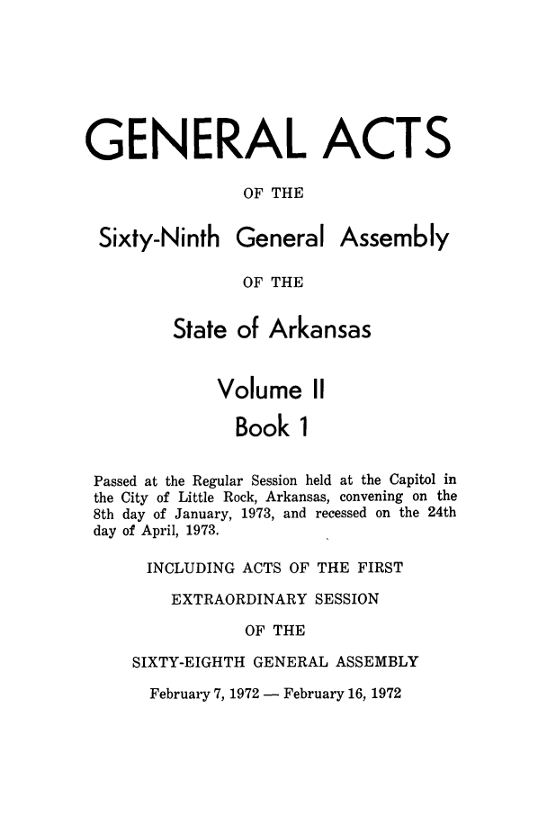 handle is hein.ssl/ssar0124 and id is 1 raw text is: GENERAL ACTS
OF THE

Sixty-Ninth

General

Assembly

OF THE

State of Arkansas
Volume II
Book 1
Passed at the Regular Session held at the Capitol in
the City of Little Rock, Arkansas, convening on the
8th day of January, 1973, and recessed on the 24th
day of April, 1973.
INCLUDING ACTS OF THE FIRST
EXTRAORDINARY SESSION
OF THE
SIXTY-EIGHTH GENERAL ASSEMBLY

February 7, 1972 - February 16, 1972


