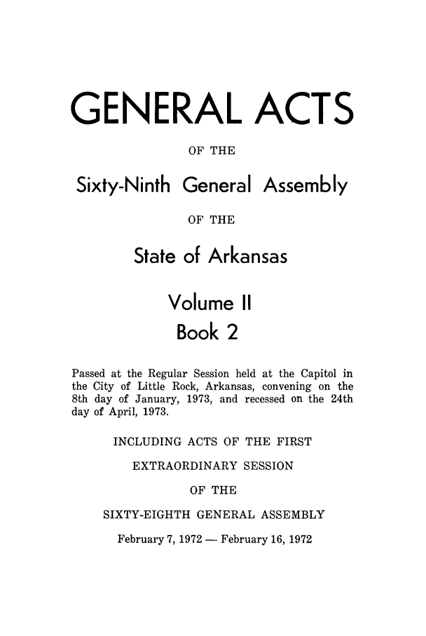 handle is hein.ssl/ssar0125 and id is 1 raw text is: GENERAL ACTS
OF THE

Sixty-Ninth

General

Assembly

OF THE

State of Arkansas
Volume II
Book 2
Passed at the Regular Session held at the Capitol in
the City of Little Rock, Arkansas, convening on the
8th day of January, 1973, and recessed on the 24th
day of April, 1973.
INCLUDING ACTS OF THE FIRST
EXTRAORDINARY SESSION
OF THE
SIXTY-EIGHTH GENERAL ASSEMBLY

February 7, 1972 - February 16, 1972


