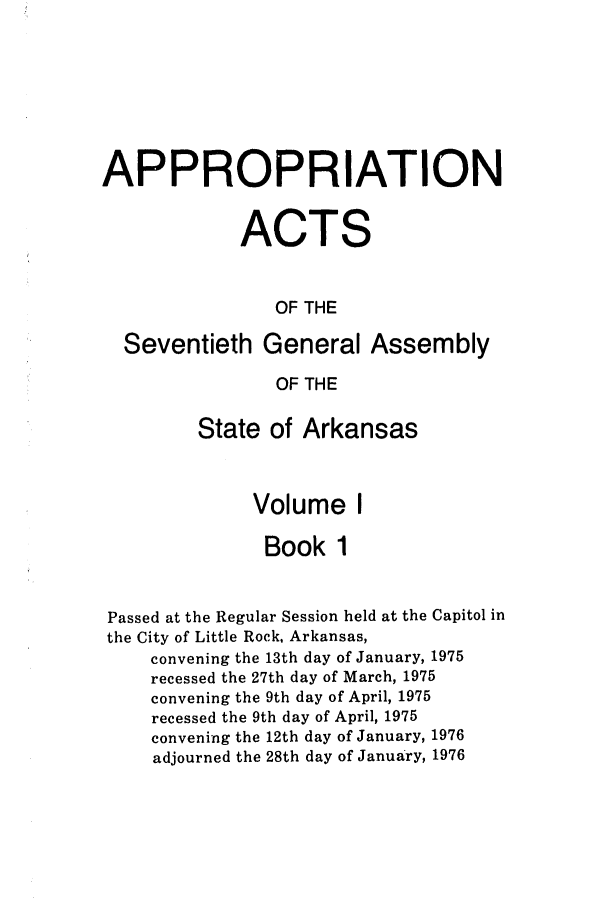 handle is hein.ssl/ssar0126 and id is 1 raw text is: APPROPRIATION
ACTS
OF THE
Seventieth General Assembly
OF THE
State of Arkansas
Volume I
Book 1
Passed at the Regular Session held at the Capitol in
the City of Little Rock, Arkansas,
convening the 13th day of January, 1975
recessed the 27th day of March, 1975
convening the 9th day of April, 1975
recessed the 9th day of April, 1975
convening the 12th day of January, 1976
adjourned the 28th day of January, 1976


