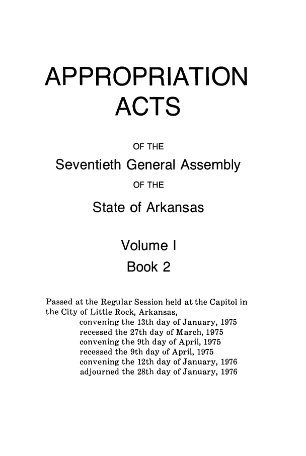 handle is hein.ssl/ssar0127 and id is 1 raw text is: APPROPRIATION
ACTS
OF THE
Seventieth General Assembly
OF THE

State of Arkansas
Volume I
Book 2

Passed at the Regular Session held at the Capitol in
the City of Little Rock, Arkansas,
convening the 13th day of January, 1975
recessed the 27th day of March, 1975
convening the 9th day of April, 1975
recessed the 9th day of April, 1975
convening the 12th day of January, 1976
adjourned the 28th day of January, 1976


