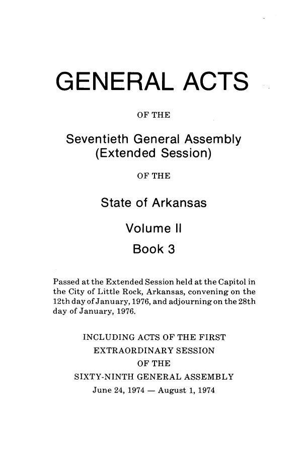 handle is hein.ssl/ssar0130 and id is 1 raw text is: GENERAL ACTS
OF THE
Seventieth General Assembly
(Extended Session)
OF THE
State of Arkansas
Volume II
Book 3
Passed at the Extended Session held at the Capitol in
the City of Little Rock, Arkansas, convening on the
12th day of January, 1976, and adjourning on the 28th
day of January, 1976.
INCLUDING ACTS OF THE FIRST
EXTRAORDINARY SESSION
OF THE
SIXTY-NINTH GENERAL ASSEMBLY
June 24, 1974 - August 1, 1974


