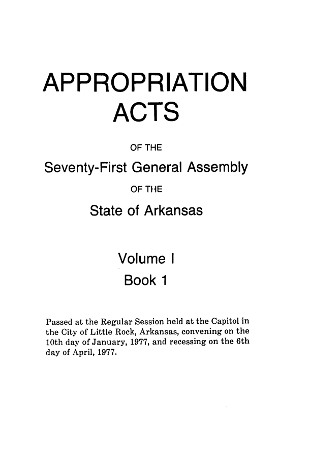 handle is hein.ssl/ssar0131 and id is 1 raw text is: APPROPRIATION
ACTS
OF THE
Seventy-First General Assembly
OF THE
State of Arkansas
Volume I
Book 1
Passed at the Regular Session held at the Capitol in
the City of Little Rock, Arkansas, convening on the
10th day of January, 1977, and recessing on the 6th
day of April, 1977.


