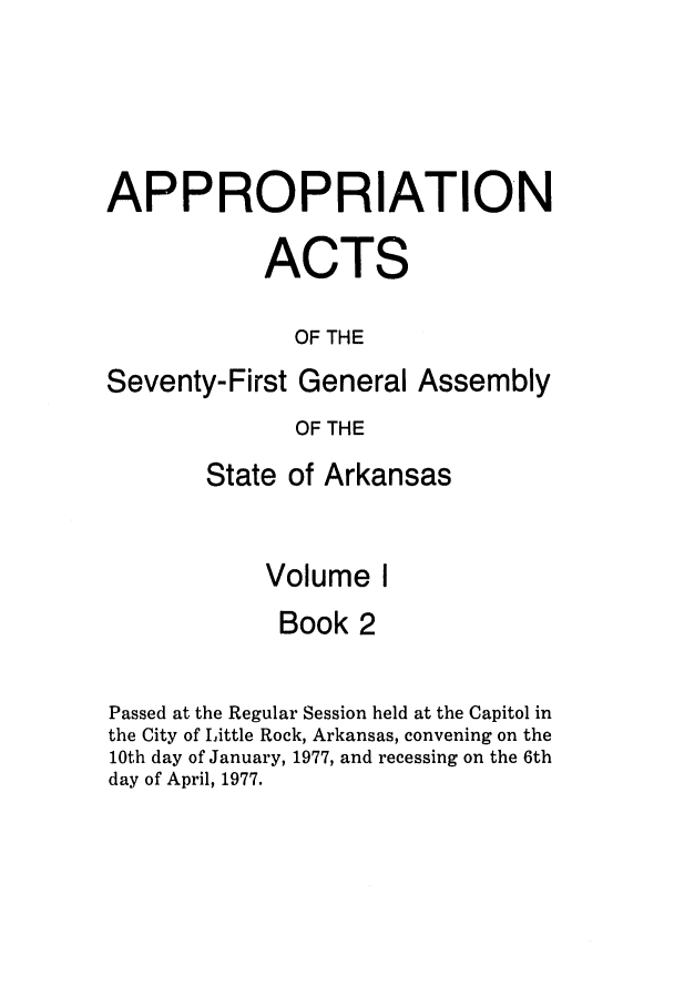 handle is hein.ssl/ssar0132 and id is 1 raw text is: APPROPRIATION
ACTS
OF THE
Seventy-First General Assembly
OF THE
State of Arkansas
Volume I
Book 2
Passed at the Regular Session held at the Capitol in
the City of Little Rock, Arkansas, convening on the
10th day of January, 1977, and recessing on the 6th
day of April, 1977.


