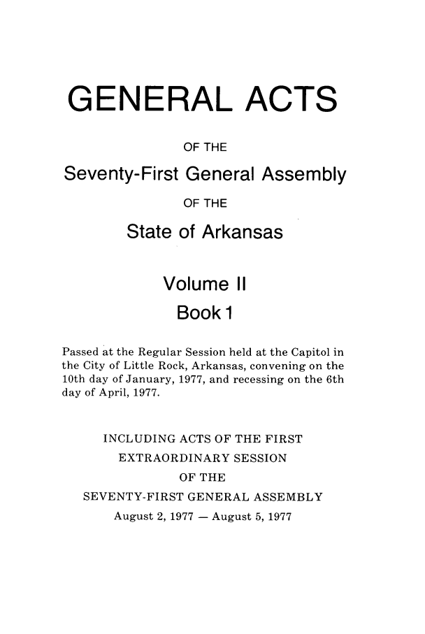 handle is hein.ssl/ssar0133 and id is 1 raw text is: GENERAL ACTS
OF THE
Seventy-First General Assembly
OF THE
State of Arkansas
Volume II
Book 1
Passed at the Regular Session held at the Capitol in
the City of Little Rock, Arkansas, convening on the
10th day of January, 1977, and recessing on the 6th
day of April, 1977.
INCLUDING ACTS OF THE FIRST
EXTRAORDINARY SESSION
OF THE
SEVENTY-FIRST GENERAL ASSEMBLY

August 2, 1977 - August 5, 1977


