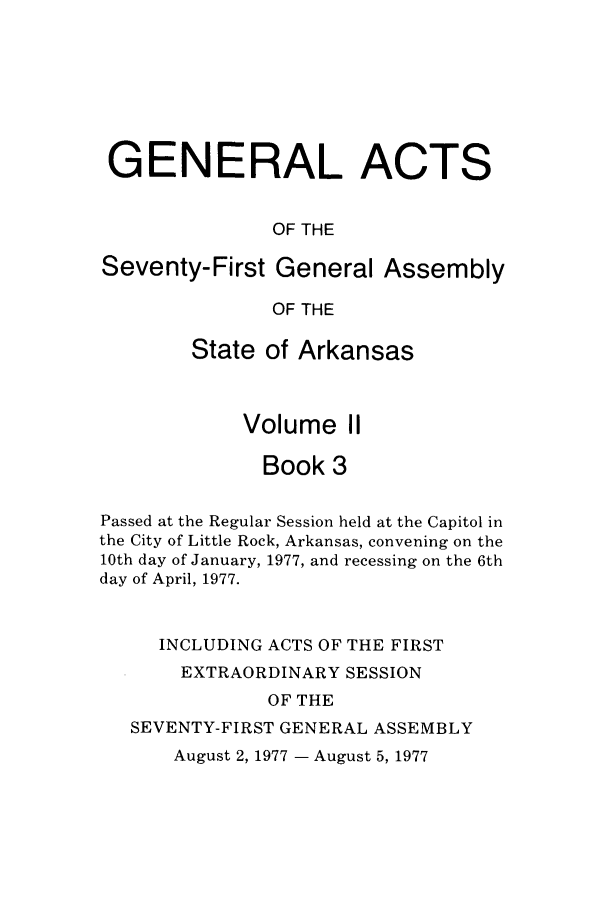 handle is hein.ssl/ssar0135 and id is 1 raw text is: GENERAL ACTS
OF THE
Seventy-First General Assembly
OF THE
State of Arkansas
Volume II
Book 3
Passed at the Regular Session held at the Capitol in
the City of Little Rock, Arkansas, convening on the
10th day of January, 1977, and recessing on the 6th
day of April, 1977.
INCLUDING ACTS OF THE FIRST
EXTRAORDINARY SESSION
OF THE
SEVENTY-FIRST GENERAL ASSEMBLY

August 2, 1977 - August 5, 1977


