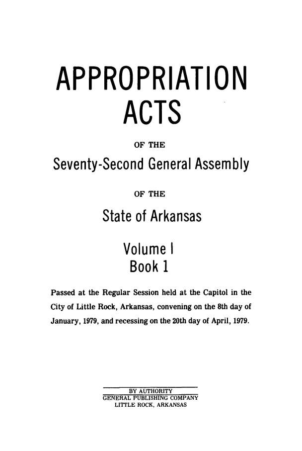 handle is hein.ssl/ssar0136 and id is 1 raw text is: APPROPRIATION
ACTS
OF THE
Seventy-Second General Assembly
OF THE
State of Arkansas
Volume I
Book 1
Passed at the Regular Session held at the Capitol in the
City of Little Rock, Arkansas, convening on the 8th day of
January, 1979, and recessing on the 20th day of April, 1979.
BY AUTHORITY
GENERAL PUBLISHING COMPANY
LITTLE ROCK, ARKANSAS


