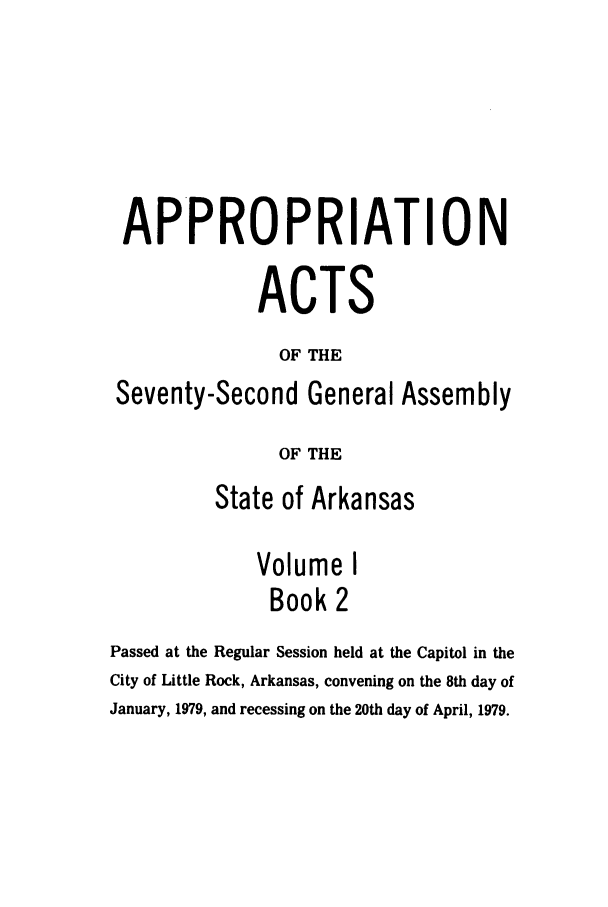 handle is hein.ssl/ssar0137 and id is 1 raw text is: APPROPRIATION
ACTS
OF THE
Seventy-Second General Assembly
OF THE
State of Arkansas
Volume I
Book 2
Passed at the Regular Session held at the Capitol in the
City of Little Rock, Arkansas, convening on the 8th day of
January, 1979, and recessing on the 20th day of April, 1979.


