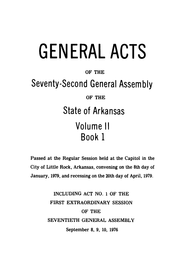 handle is hein.ssl/ssar0138 and id is 1 raw text is: GENERAL ACTS
OF THE
Seventy-Second General Assembly
OF THE
State of Arkansas
Volume II
Book 1
Passed at the Regular Session held at the Capitol in the
City of Little Rock, Arkansas, convening on the 8th day of
January, 1979, and recessing on the 20th day of April, 1979.
INCLUDING ACT NO. 1 OF THE
FIRST EXTRAORDINARY SESSION
OF THE
SEVENTIETH GENERAL ASSEMBLY
September 8, 9, 10, 1976


