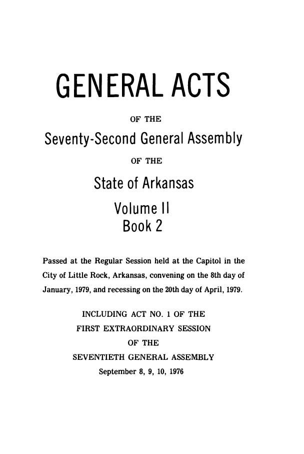 handle is hein.ssl/ssar0139 and id is 1 raw text is: GENERAL ACTS
OF THE
Seventy-Second General Assembly
OF THE
State of Arkansas
Volume II
Book 2
Passed at the Regular Session held at the Capitol in the
City of Little Rock, Arkansas, convening on the 8th day of
January, 1979, and recessing on the 20th day of April, 1979.
INCLUDING ACT NO. 1 OF THE
FIRST EXTRAORDINARY SESSION
OF THE
SEVENTIETH GENERAL ASSEMBLY
September 8, 9, 10, 1976



