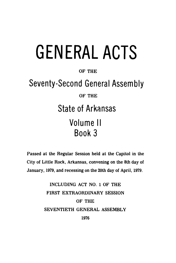 handle is hein.ssl/ssar0140 and id is 1 raw text is: GENERAL ACTS
OF THE
Seventy-Second General Assembly
OF THE
State of Arkansas
Volume II
Book 3
Passed at the Regular Session held at the Capitol in the
City of Little Rock, Arkansas, convening on the 8th day of
January, 1979, and recessing on the 20th day of April, 1979.
INCLUDING ACT NO. 1 OF THE
FIRST EXTRAORDINARY SESSION
OF THE
SEVENTIETH GENERAL ASSEMBLY
1976


