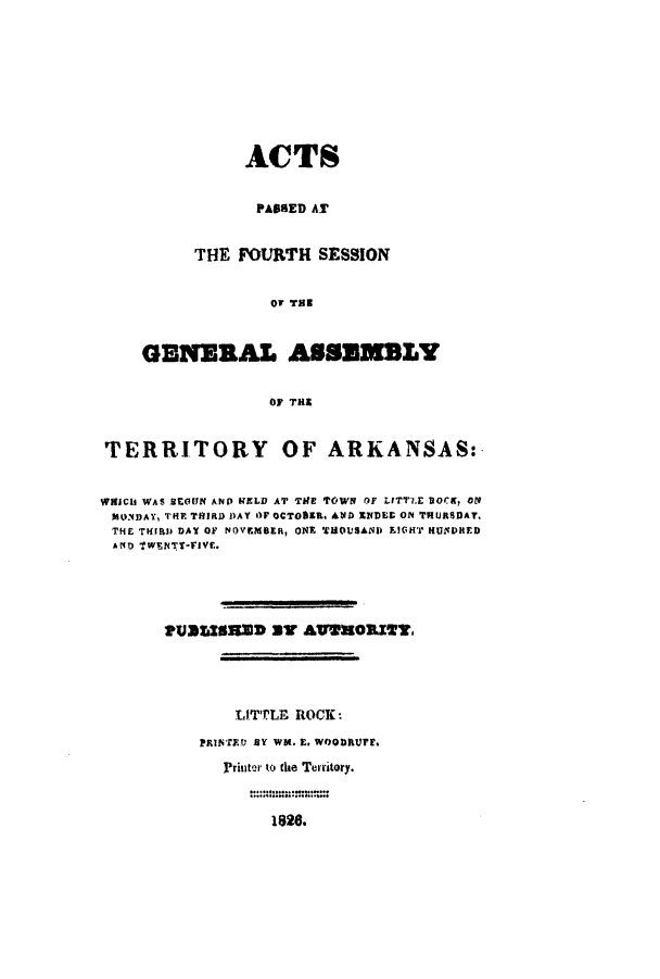 handle is hein.ssl/ssar0144 and id is 1 raw text is: ACTS
PASSED AT
THE FOVRTH SESSION
OF THE
GENERAL ASSEMBLY
OF THE

TERRITORY OF ARKANSAS:
WIHICU WAS BEGUN AND UELD AT TIHE TOWN OF LTTT.E UOCK, off
MONDAY, THE THIRD DAY OF OCTOBER, ANlD XDES ON THURSDAT,
THE THIRD DAY OF NOVEMBER, ONE THOUSAND IGOHT HUNDRED
AD 'TWENTTFIVE.
PUSSE8RED ST AvW3mORZT.
LITTLE ROCK:
PRINTED BY WU. E. WOODRUMF.
Printer to the Territory.

1826.


