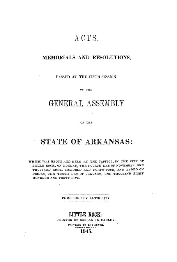 handle is hein.ssl/ssar0156 and id is 1 raw text is: A CT S,
MEMORIALS AND RESOLUTIONS,
PASSED AT THE FIFTH SESSION
OFR TH
GENERAL~ ASSEM11BLY
OF THE

. STATE OF ARKANSAS:
WHICJI WAS BEGUN AND HELD AT THE CAPITOL, IN THE CITY OF
LITTLE ROCK, ON MONDAY, THE FOURTH DAY OF NOVEMBER, ONE
THOUSAND EIGHT HUNDRED AND FORTY-FOUR, AND ENDED ON
FRIDAY, THE TENTH DAY OF JANUARY, ONE THOUSAND EIGHT
HUNDRED AND FORTY-FIVE.
PUBLISHED BY AUTHORITY.

LITTLE ROCK:
PRINTED BY BORLAND & FARLEY.
PRINTERS TO THE STATE.
1845.


