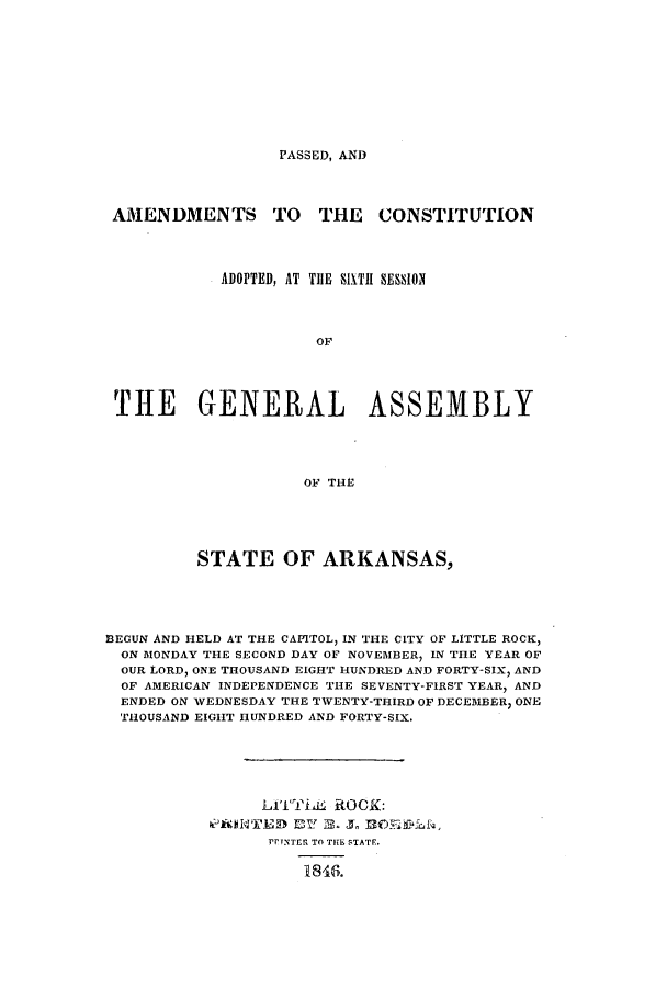 handle is hein.ssl/ssar0157 and id is 1 raw text is: PASSED, AND

AMENDMENTS TO THE CONSTITUTION
ADOPTED, AT THE 911Tl SESSION
OF
THE GENERAL ASSEMBLY
OF TiHE

STATE OF ARKANSAS,
B3EGUN AND HELD AT THE CAPITOL, IN THE CITY OF LITTLE ROCK,
ON MONDAY THE SECOND DAY OF NOVEMBER, IN THE YEAR OF
OUR LORD, ONE THOUSAND EIGHT HUNDRED AND FORTY-SIX, AND
OF AMERICAN INDEPENDENCE THE SEVENTY-FIRST YEAR, AND
ENDED ON WEDNESDAY THE TWENTY-THIRD OF DECEMBER) ONE
THOUSAND EIGHT HUNDRED AND FORTY-SIX.
Lia'TLL ROCK:
PRAINTED EI2. J  O~f
PPTNTER TO THE STATF.
18463.


