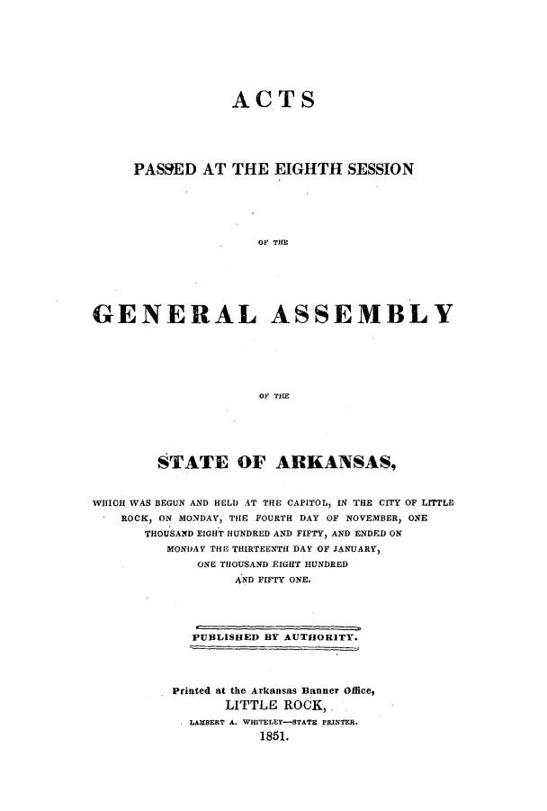 handle is hein.ssl/ssar0159 and id is 1 raw text is: ACTS
PASSED AT THE EIGHTH SESSION
OF TIM
GENERAL ASSEMBLY
OF THE

STATE OF ARKANSAS,
WHIGH WAS BEGUN AND HELD AT THE CAPITOL, IN THE CITY OF LITTLE
ROCK, ON MONDAY, THE FOURTH DAY OF NOVEMBER, ONE
THOUSAND EIGHT HUNDRED AND FIFTY, AND ENDED ON
MONDAY THE THIRTEENTH DAY OF JANUARY,
ONE THOUSAND EIGHT HUNDRED
4ND FIFTY ONE.

PUBLISHED BY AUTHORITY.
Printed at the Arkansas Banner Office,
LITTLE ROCK,
LAMBERT A. WHITELEY-STATE PRINTER.
1851.


