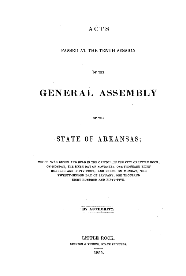 handle is hein.ssl/ssar0161 and id is 1 raw text is: ACT S
PASSED AT THE TENTH SESSION
OF THE
GENERAL ASSEMBLY
OF THE

STATE OF ARKANSAS;
WHICH WAS BEGUN AND HELD IN THE CAPITOL, IN THE CITY OF LITTLE ROCK,
ON MONDAY, THE SIXTH DAY OF NOVEMBER, ONE THOUSAND EIGHT
HUNDRED AND PIFTY-FOUR, AND ENDED ON MONDAY, THE
TWENTY-SECOND DAY OF JANUARY, ONE THOUSAND
EIGHT HUNDRED AND FIFTY-FIVE.
BY AUTHORITY.
LITTLE ROCK.
JOHNSON & YERKES, STATE PRINTERS.
1855.


