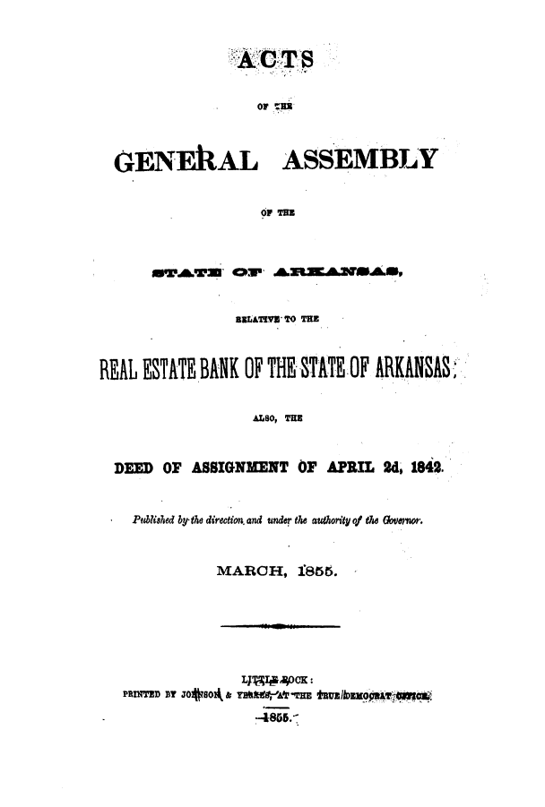 handle is hein.ssl/ssar0162 and id is 1 raw text is: OF AEB
GENEILAL ASSEMBLY
OP TBB

aBLATIVE TO TE
REAL ESTAT BANK OF THE STATE OF ARKANSAS
ALSO, TE
DEED OF ASSIGNMENT OF APRIL 2d 1842.
Published by-the direction. and under the authority of the Govmeo.
MARCH, 1855.
LTTJ           u400K:
PRITEmD BTJO 80' & THMdf-AtTE tRU~lbEEQ9PT-l


