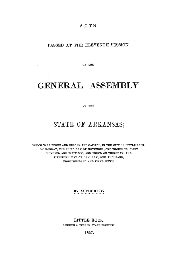 handle is hein.ssl/ssar0163 and id is 1 raw text is: ACTS
PASSED AT THE ELEVENTH SESSION
OF THE
GENERAL ASSEMBLY
OF THE

STATE OF ARKANSAS;
WHICH WAS BEGUN AND HELD IN THE CAPITOL, IN THE CITY OF LITTLE ROCK,
ON MONDAY, THE THIRD DAY OF NOVEMBER, ONE THOUSAND, EIGHT
HUNDRED AND FIFTY-SIX, AND ENDED ON THURSDAY, THE
FIFTEENTH DAY OF JANUARY, ONE THOUSAND,
EIGHT 'HUNDRED AND FIFTY-SEVEN.
BY AUTHORITY.
LITTLE ROCK.
JOHNSON & YEBRKES, STATE PRINTERS.
1857.


