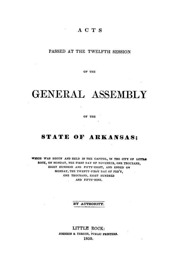 handle is hein.ssl/ssar0164 and id is 1 raw text is: ACTS
PASSED AT THE TWELFTH SESSION
OF THE
GENERAL ASSEMBLY
OF THE

STATE OF ARKANSAS;
WHICH WAS BEGUN AND HELD IN THE CAPITOL, IN THE CITY OF LITThZ
ROCK, ON MONDAY, THE FIRST DAY OF NOVEMBER, ONE THOUSAND,
EIGHT HUNDRED AND FIFTY-EIGHff, AND ENDED ON
MONDAY, THE TWENTY-FIRST DAY OF FEB'Y,
ONE THOUSAND, EIGHT HUNDRED
AND FIFTY-NINE.
BY AUTHORITY.
LITTLE ROCK:
JOHNSON & YERKES, PUBLIC PRINTERS.
1859.


