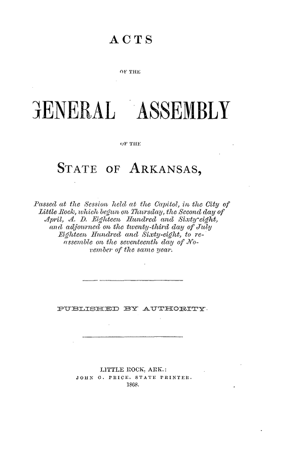 handle is hein.ssl/ssar0172 and id is 1 raw text is: ACTS
OF THE

4ENERAL

ASSEMBLY

oF THE

STATE OF ARKANSAS,
Passed at the Session, held at the Capitol, in the Oity of
Little Bock, which beti on Thursclay, the Second day of
A/lpril, Ad. D. Eighteenl Hlndrec and 5ixty-ciight,
an d ac~journed on the twenty-third day of July
Eighteen Hundred and SixtU-eitight, to re-
assemble oR, the seventeenth day of NAo-
vember of the sa7me year.
PU    TEIS^E-D BYT AUTEIlRT
LITTLE ROCK: ARK.:
JOHN G. PRICE. STATE PRINTER.
1888.



