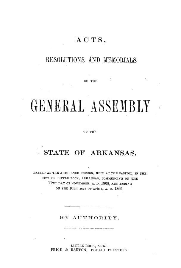 handle is hein.ssl/ssar0173 and id is 1 raw text is: ACT S,
RESOLUTIONS AND MEMORIALS
OFb Till
GENERAL ASSEMBLY
OF THE

STATE OF ARKANSAS,
PASSED AT THE ADJOURNED SESSION, HELD AT THE CAPITOL, IN THE
CITY OF LITTLE ROCK, ARKANSAS, COMMENCING ON THE
17TH DAY OF NOVEMBER, A. D. 1868, AND ENDING
ON THE 10TH DAY OF APRIL, A. D. 1869.
BY AUTHORITY.

LITTLE ROCK, ARK.:
PRICE & BARTON, PUBLIC PRINTERS.


