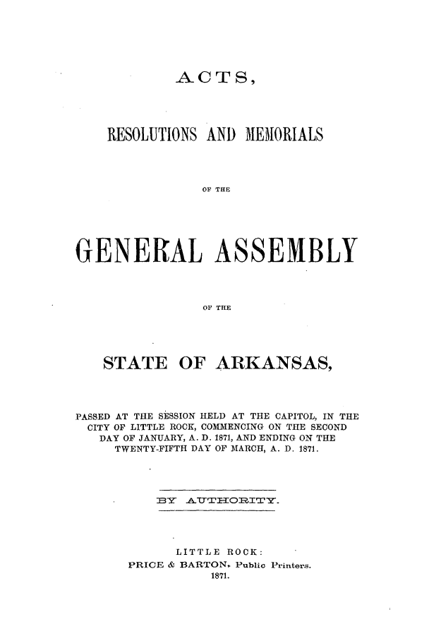 handle is hein.ssl/ssar0174 and id is 1 raw text is: ACTS,
RESOLUTIONS AND MEMORIALS
OF THE
GENERAL ASSEMBLY
OF THE

STATE OF ARKANSAS,
PASSED AT THE SESSION HELD AT THE CAPITOL, IN THE
CITY OF LITTLE ROCK, COMMENCING ON THE SECOND
DAY OF JANUARY, A. D. 1871, AND ENDING ON THE
TWENTY-FIFTH DAY OF MARCH, A. D. 1871.

IBY ATTTIIORITY.

LITTLE ROCK:
PRICE & BARTON. Public Printers.
1871.


