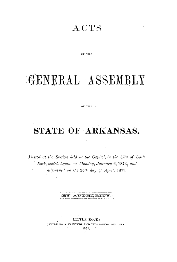handle is hein.ssl/ssar0175 and id is 1 raw text is: ACTS
GNR  AHYS
GENERAL -ASSEMBLY

STATE OF ARKANSAS,
Passed( at the scsion hild at the Cap' '1i,  the (U of L>ttl
Rock, which begun on Monday, Jaur(yfaf/ 6, 1873, and
adjourld on the 25th day of April, 1878.
LITTLE ROCK:
LITTLE IlOCk PRINTING 4)ND PLISHING ('MPANY.


