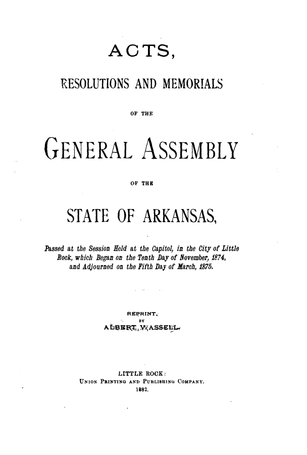 handle is hein.ssl/ssar0177 and id is 1 raw text is: ACTS,
RESOLUTIONS AND MEMORIALS
OF THE
GENERAL ASSEMBLY
OF THK
STATE OF ARKANSAS,
Passed at the Session Hold at the Capitol, in the City of Little
Bock, which Began on the Tenth Day of November, 1874,
and Adjourned on the Fifth Day of March, 1875.
REPRINT.
BY
ALVEZEEL3 ASSE
LITTLE ROCK:
UNION PRINTING AND PUBLISHING COMPANY.
1882.


