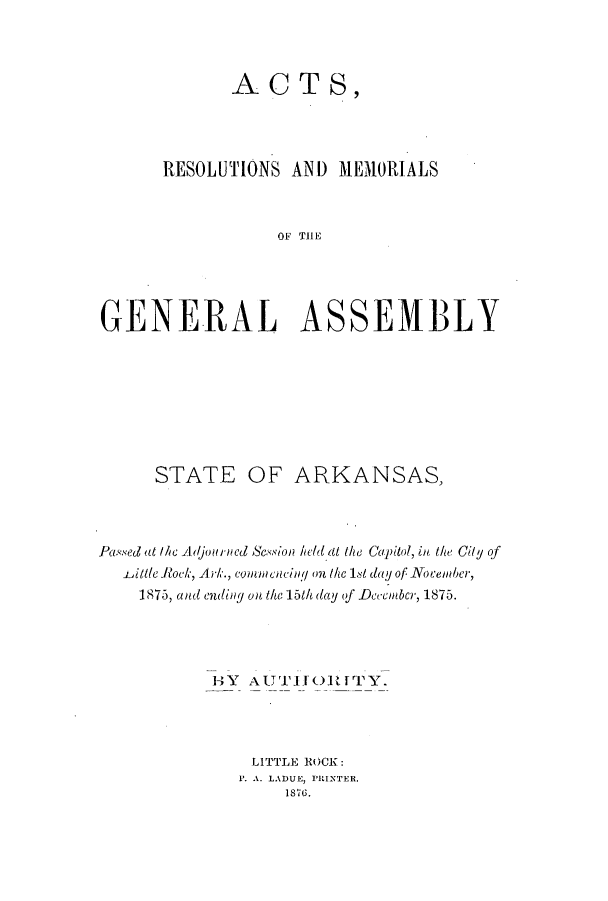 handle is hein.ssl/ssar0178 and id is 1 raw text is: ACT S,
RESOLUTIONS AND MEMORIALS
OF TSE M
GENE-RAL ASSEMB3LY

STATE

OF ARKANSAS,

Passed at the Adjourned Ssion held at the Capitol, in the City of
-Little Rock, Ark., connencing on the 1st dal of Nocember,
1875, and endiny on the 151h day of December, 1875.
HY   AUTTITOlifpTY.
LITTLE ROCK:
P. A. LADUE, PRINTER.
1876.


