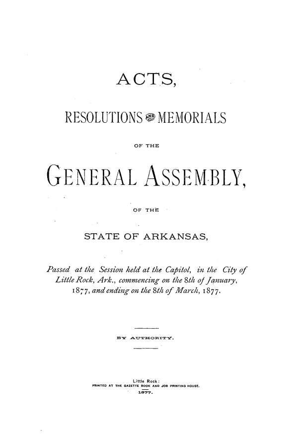 handle is hein.ssl/ssar0179 and id is 1 raw text is: ACTS,
RESOLUTIONS - MEMORIALS
OF THE
GENERAL ASSEM-BLY,
OF THE
STATE OF ARKANSAS,
Passed at the Session held at the Capitol, in thei Gly of
Little Rock, Ark., commencing on the 8th oj januaiy,
I 877, and ending on the 81h of March, 1877.
Little Rock:
PRINTED AT THE GAZETTE BOOK AND JOB PRINTING HOUSE.


