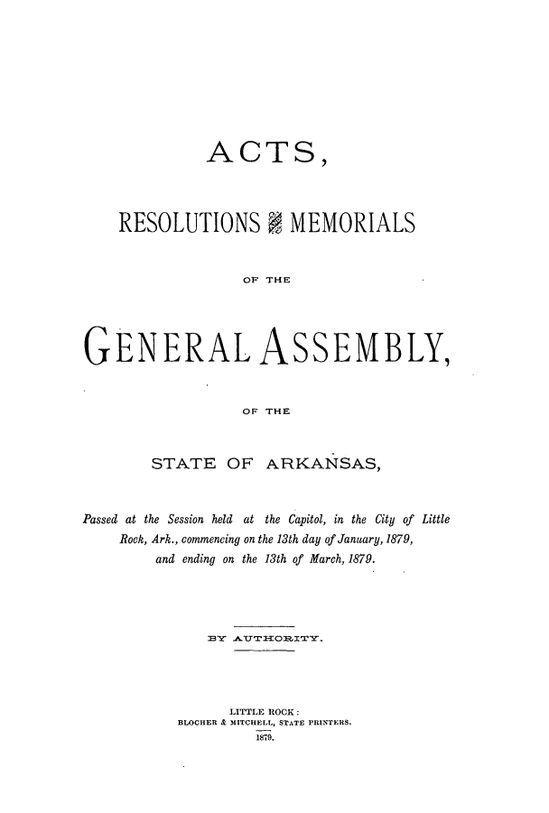 handle is hein.ssl/ssar0180 and id is 1 raw text is: ACTS,
RESOLUTIONS I MEMORIALS
OF' THE
GENERAL ASSEMBLY,
OF THE
STATE OF ARKANSAS,
Passed at the Session held at the Capitol, in the City of Little
Rock, Ark., commencing on the 13th day of January, 1879,
and ending on the 13th of March, 1879.
LITTLE ROCK:
BLOCHER & MITCHELL, STATE PRINTERS.
1879.


