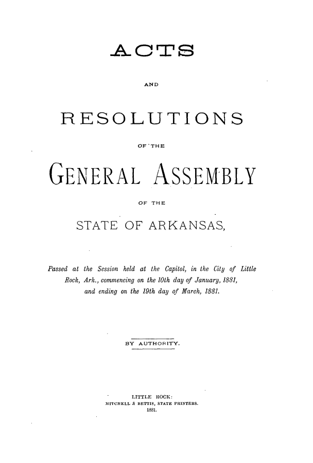 handle is hein.ssl/ssar0181 and id is 1 raw text is: .A.L CTSz
AND
RESOLUTIONS
OF 'THE
GENERAL ASSEM-BLY
OF THE
STATE OF ARKANSAS,

Passed at the Session held at the Capitol, in the City of Little
Rock, Ark., commencing on the 10th day of January, 1881,
and ending on the 19th day Qf March, 1881.
BY AUTHORITY.
LITTLE ROCK:
MITCHELL & BETTIS, STATE PRINTERS.
1881.


