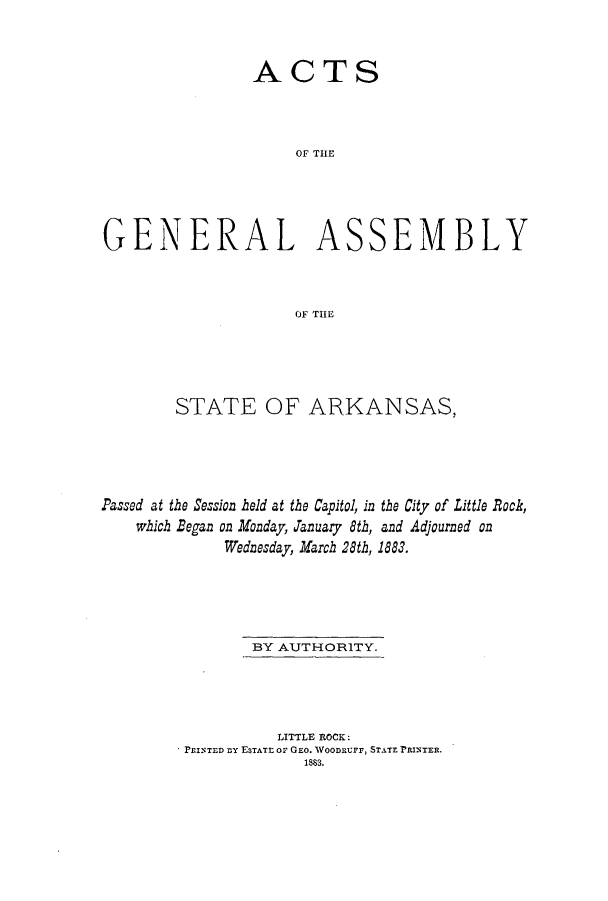 handle is hein.ssl/ssar0182 and id is 1 raw text is: ACTS
OG TE
GENERAL ASSEMBLY
OiF THE

STATE OF ARKANSAS,
Passed at the Session held at the Capitol, in the City of Little Rock,
which Began on Monday, January 8th, and Adjourned on
Wednesday, March 28th, 1883.
BY AUTHORITY.
LITTLE ROCK:
PrINTED ny ESTATE or GEO. WOODRUrr, STATE PRINTER.
1883.


