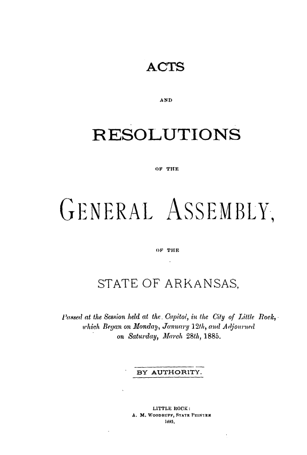 handle is hein.ssl/ssar0183 and id is 1 raw text is: ACTS
AND
RESOLUTIONS
OF THE

GENERAL ASSEMBLY,
OF THlE
STATE OF ARKANSAS,
'ased at the Session held at the. Capitol, in the City of Little Rok,
which Began on MondaV, January 12th, and Adjourned
on Saturday, March 28th, 1885.
BY AUTHORITY.
LITTLE ROCK:
A. M. WoonRU, STATR PINKit
1885.


