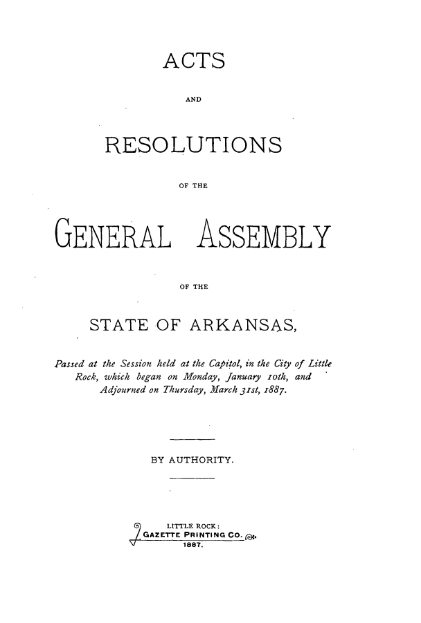 handle is hein.ssl/ssar0184 and id is 1 raw text is: ACTS
AND
RESO LUTI ONS
OF THE

GENERAL

ASSEMBLY

OF THE

STATE OF ARKANSAS,
Passed at the Session held at the Capitol, in the City of Little
Rock, which began on Monday, January roth, and
Adjourned on Thursday, March 31st, 1887.
BY AUTHORITY.
LITTLE ROCK:
GAZETTE PRINTING CO. g.
1887.


