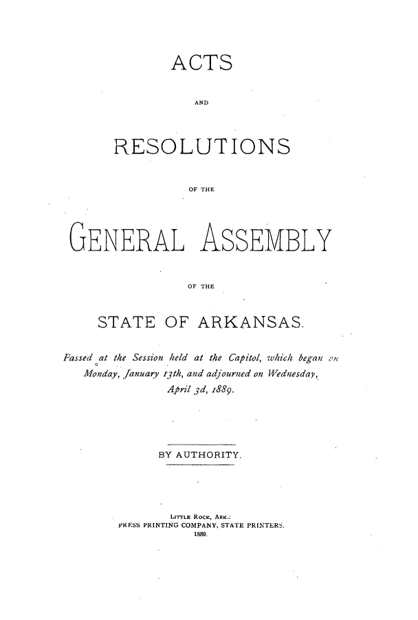 handle is hein.ssl/ssar0185 and id is 1 raw text is: ACTS
AND
RESOLUTIONS
OF THE

GENERAL ASSEMBLY
OF THE
STATE OF ARKANSAS.
Passed at the Session held at the Capitol, which began on
Monday, January i3th, and adjourned on Wednesday,
April 3d, 1889.
BY AUTHORITY.
LITTLE ROCK, ARK.:
PRESS PRINTING COMPANY, STATE PRINTERS.
1889.



