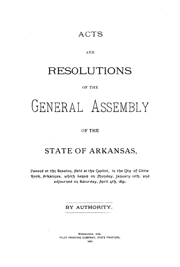 handle is hein.ssl/ssar0186 and id is 1 raw text is: ACTS
RESOLUTIONS
OF THE

GENERAL ASSEMBLY
OF THE
STATE OF ARKANSAS,
Passqd at toR a~ssior), Hield at toe Capitol, it) the 'ity of Cittle
Rock, IQrkarpsas, wIiQly begary of) [Iloyday, Japuary 12tlb, ax)d
adjourrged or) Saturday, fppril 4to, 189i.
BY AUTHORITY.
MORRILTON, ARK.
PILOT PRINTING COMPANY, STATE PRINIERS,
1891.


