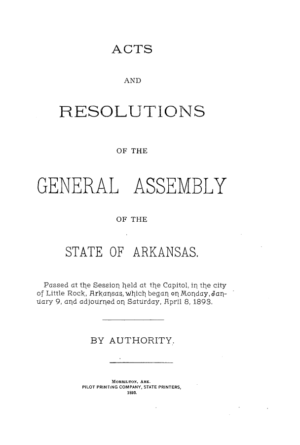 handle is hein.ssl/ssar0187 and id is 1 raw text is: ACTS

AND
RESOLUTIONS
OF THE
GENERAL ASSEMBLY
OF THE

STATE OF

ARKANSAS,

Passed at the Session 1jeld at the Capitol, in the city
of Little Roclk, Arliansas, Wlicl began op Mlonday, dlarl-
uary 9, and adjourned on Saturday, April 8, 1893,
BY AUTHORITY.
MORRILTON, ARK.
PILOT PRINTiNG COMPANY, STATE PRINTERS,
1893.


