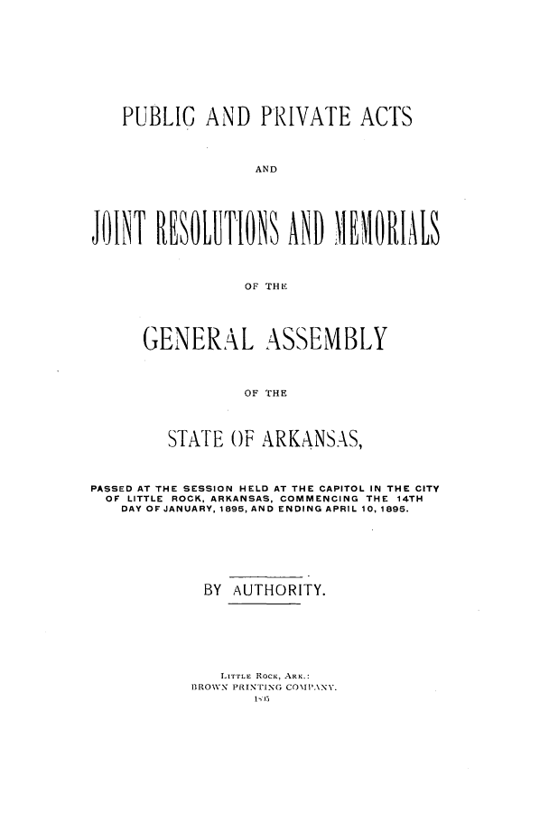 handle is hein.ssl/ssar0188 and id is 1 raw text is: PUBLIC AND PRIVATE ACTS
AND
JONT HRESLTLOM ANDMEOIL
OF THE

GENERAL ASSEMBLY
OF THE
STATE OF ARKANSAS,

PASSED AT THE SESSION HELD AT THE CAPITOL IN THE CITY
OF LITTLE ROCK, ARKANSAS, COMMENCING THE 14TH
DAY OF JANUARY, 1895, AND ENDING APRIL 10, 1895.
BY AUTHORITY.
LITTLE RocK, ARK.:
BRO1WX PRINTING CO1IPANY.
1,J5


