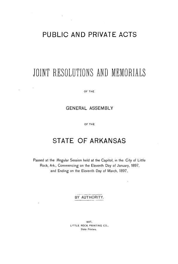 handle is hein.ssl/ssar0189 and id is 1 raw text is: PUBLIC AND PRIVATE ACTS
JOINT RESOLITIONS AND MEIORIALS
OF THE
GENERAL ASSEMBLY
OF THE
STATE OF ARKANSAS
Passed at the Regular Session held at the Capitol, in the City of Little
Rock, Ark., Commencing on the Eleventh Day of January, 1897,
and Ending on the Eleventh Day of March, 1897.
BY AUTHORITY.
1897.
LITTLE ROCK PRINTING CO.,
State Printers.


