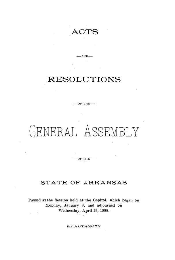 handle is hein.ssl/ssar0190 and id is 1 raw text is: ACTS
-AND-
RESOLUTIONS

-OF THE-
GENERAL ASSEMBLY
-OF THE-
STATE OF ARKANSAS
Passed at the Session held at the Capitol, which began on
Monday, January 9, and adjourned on
Wednesday, April 19, 1899.

BY AUTHORITY


