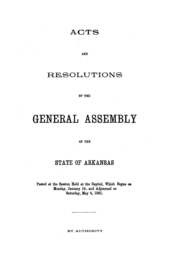 handle is hein.ssl/ssar0191 and id is 1 raw text is: ACTS
AND
RESOLU'IONS
OF THE

GENERAL ASSEMBLY
OF THE
STATE OF ARKANSAS

Passed at the Session Held at the Capitol, Which Began on
Monday, January 14, and Adjourned on
Saturday, May 4, 1901.

BY AUTIORIT'Y


