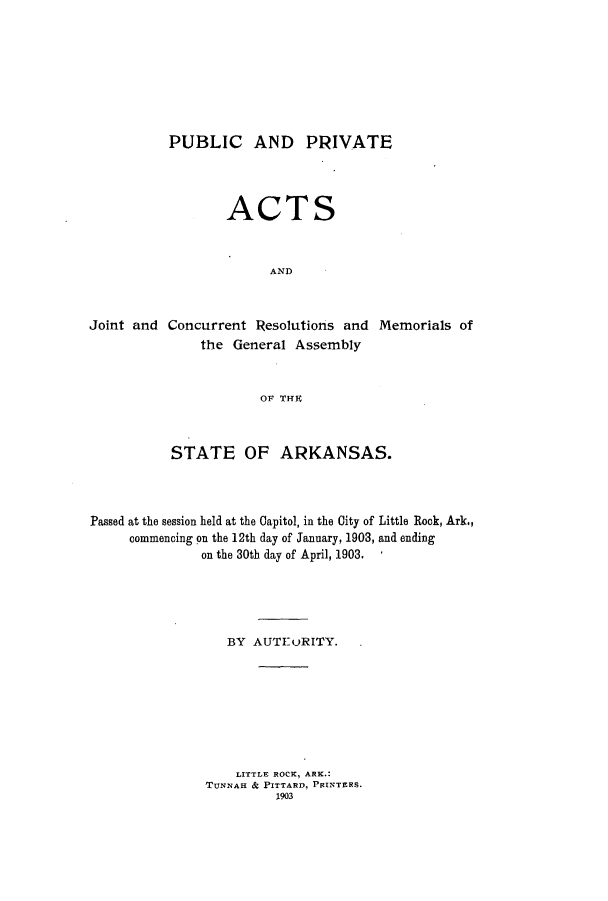 handle is hein.ssl/ssar0192 and id is 1 raw text is: PUBLIC AND PRIVATE
ACTS
AND
Joint and Concurrent Resolutions and Memorials of
the General Assembly
OF THE
STATE OF ARKANSAS.
Passed at the session held at the Capitol, in the City of Little Rock, Ark.,
commencing on the 12th day of January, 1903, and ending
on the 30th day of April, 1903.
BY AUTEuRITY.
LITTLE ROCK, ARK.:
TUNNAH & PITTARD, PRINTERS.
1903


