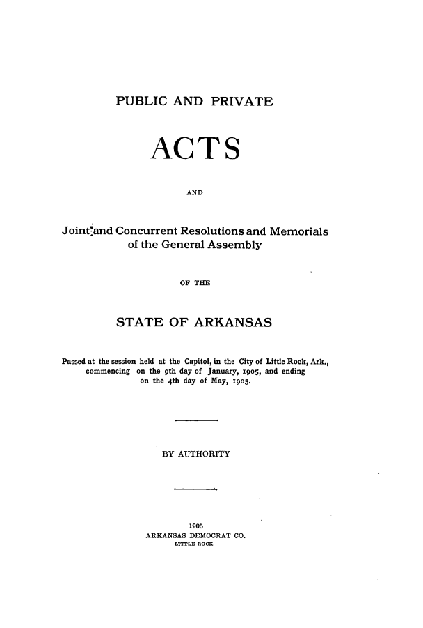 handle is hein.ssl/ssar0193 and id is 1 raw text is: PUBLIC AND PRIVATE

ACTS
AND
Joint'and Concurrent Resolutions and Memorials
of the General Assembly
OF THE
STATE OF ARKANSAS
Passed at the session held at the Capitol, in the City of Little Rock, Ark.,
commencing on the 9th day of January, 19o5, and ending
on the 4th day of May, 1905.
BY AUTHORITY
1905
ARKANSAS DEMOCRAT CO.
LITTLE ROCK


