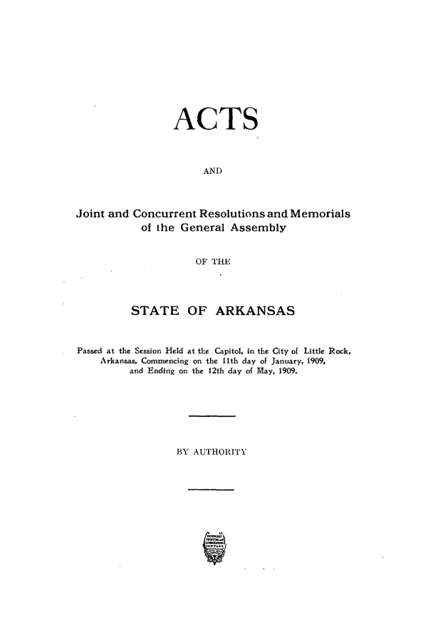 handle is hein.ssl/ssar0195 and id is 1 raw text is: ACTS
AND
Joint and Concurrent Resolutions and Memorials
of the General Assembly
OF THE

STATE OF ARKANSAS
Passed at the Session Held at the Capitol, in the City of Little Rock,
Arkansas, Commencing on the 11th day of January, 1909,
and Ending on the 12th day of May, 1909.
BY AUTHORITY


