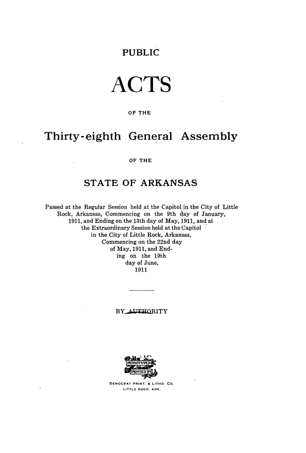 handle is hein.ssl/ssar0196 and id is 1 raw text is: PUBLIC

ACTS
OF THE
Thirty-eighth General Assembly
OF THE
STATE OF ARKANSAS
Passed at the Regular Session held at the Capitol in the City of Little
Rock, Arkansas, Commencing on the 9th day of January,
1911, and Ending on the 13th day of May, 1911, and at
the Extraordinary Session held at the Capitol
in the City of Little Rock, Arkansas,
Commencing on the 22nd day
of May, 1911, and End-
ing on the 10th
day of June,
1911
BYi..M- ORITY
DEMOCRAT PRINT. & LITHO. CO.
LITTLE ROCK. ARK.


