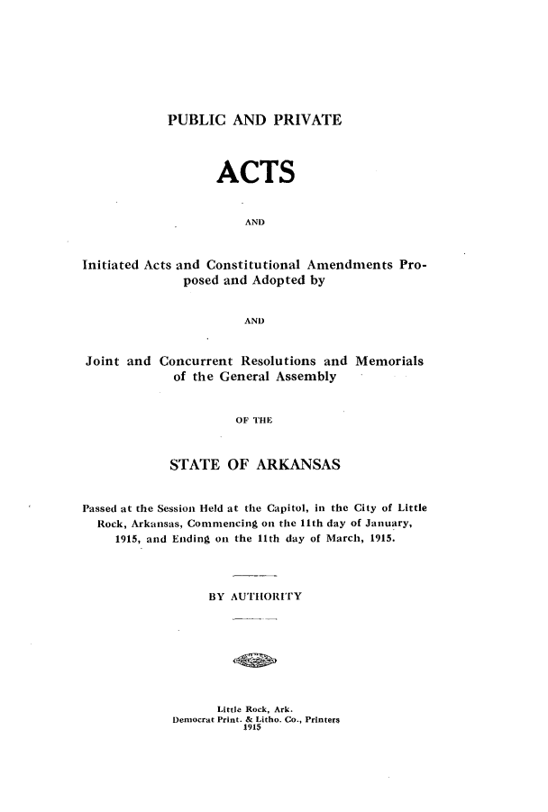 handle is hein.ssl/ssar0199 and id is 1 raw text is: PUBLIC AND PRIVATE

ACTS
AND
Initiated Acts and Constitutional Amendments Pro-
posed and Adopted by
AND
Joint and Concurrent Resolutions and Memorials
of the General Assembly
OF THE
STATE OF ARKANSAS
Passed at the Session Held at the Capitol, in the City of Little
Rock, Arkansas, Commencing on the 11th day of January,
1915, and Ending on the 11th day of March, 1915.
BY AUTHORITY

Little Rock, Ark.
Democrat Print. & Litho. Co., Printer8
1915


