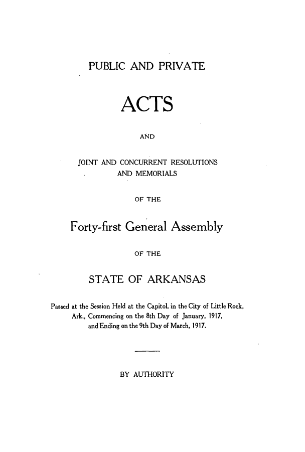 handle is hein.ssl/ssar0200 and id is 1 raw text is: PUBLIC AND PRIVATE
ACTS
AND
JOINT AND CONCURRENT RESOLUTIONS
AND MEMORIALS
OF THE
Forty-first General Assembly
OF THE
STATE OF ARKANSAS

Passed at the Session Held at the Capitol, in the City of Little Rock,
Ark., Commencing on the 8th Day of January, 1917,
and Ending on the 9th Day of March, 1917.

BY AUTHORITY


