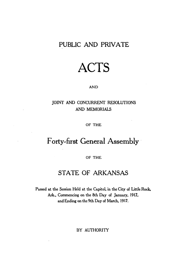 handle is hein.ssl/ssar0201 and id is 1 raw text is: PUBLIC AND PRIVATE
ACTS
AND
JOINT AND CONCURRENT RESOLUTIONS
AND MEMORIALS
OF THE
Forty-first General Assembly
OF THE
STATE OF ARKANSAS

Passed at the Session Held at the Capitol, in the City of Little Rock,
Ark., Commencing on the 8th Day of January, 1917,
and Ending on the 9th Day of March, 1917.

BY AUTHORITY



