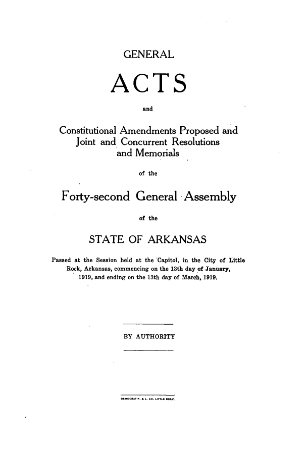 handle is hein.ssl/ssar0202 and id is 1 raw text is: GENERAL

ACT

S

and
Constitutional Amendments Proposed and
Joint and Concurrent Resolutions
and Memorials
of the
Forty-second General -Assembly
of the
STATE OF ARKANSAS
Passed at the Session held at the Capitol, in the City of Little
Rock, Arkansas, commencing on the 13th day of January,
1919, and ending on the 13th day of March, 1919.

BY AUTHORITY

DEMOCRAT P. & L. CO. L17LE ROtl.


