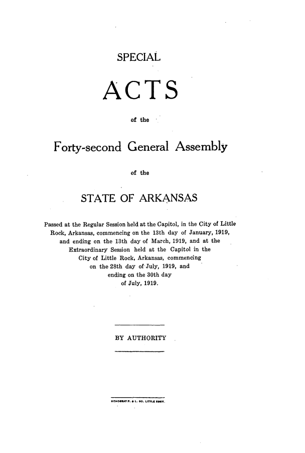 handle is hein.ssl/ssar0203 and id is 1 raw text is: SPECIAL
ACTS
of the

Forty-second General

Assembly

of the

STATE OF ARKANSAS
Passed at the Regular Session held at the Capitol, in the City of Little
Rock, Arkansas, commencing on the 13th day of January, 1919,
and ending on the 13th day of March, 1919, and at the
Extraordinary Session held at the Capitol in the
City of Little Rock, Arkansas, commencing
on the 28th day of July, 1919, and
ending on the 30th day
of July, 1919.

BY AUTHORITY

WEM0OMT P. & L. M. LtE RMK.


